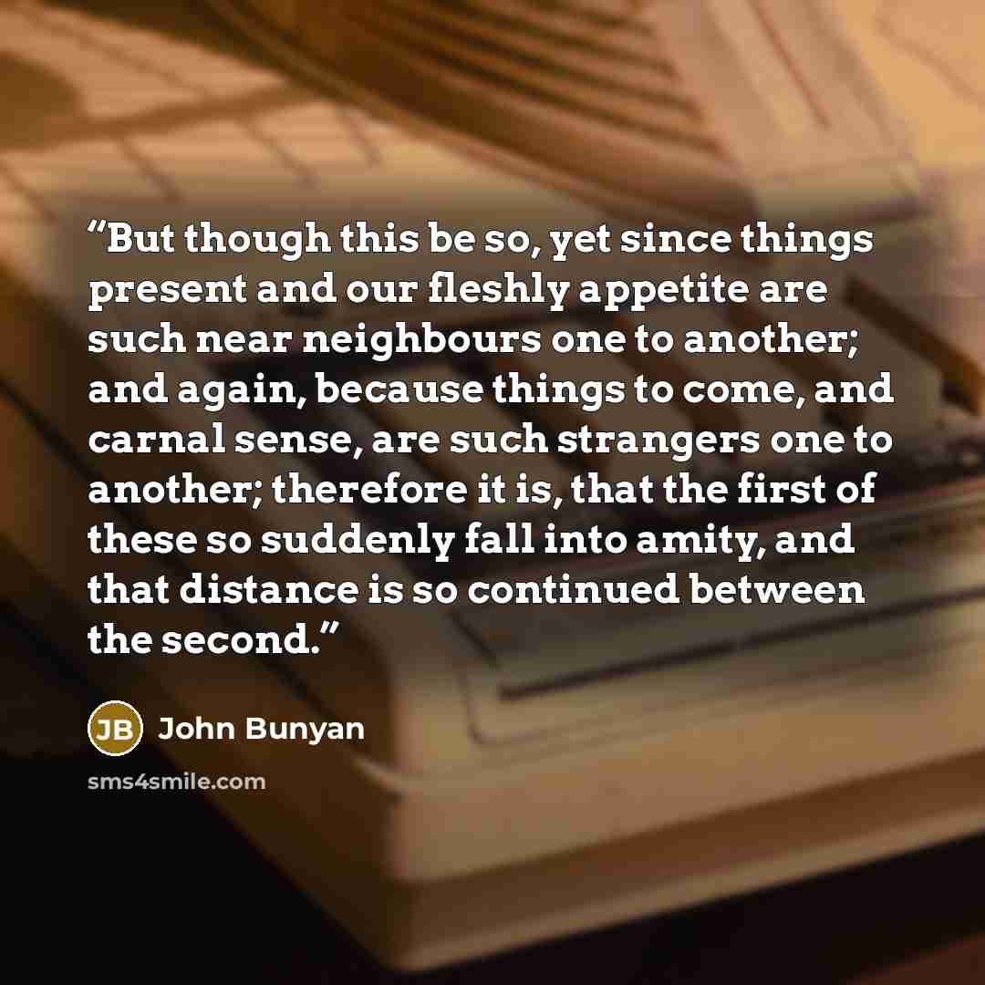 “But though this be so, yet since things present and our fleshly appetite are such near neighbours one to another; and again, because things to come, and carnal sense, are such strangers one to another; therefore it is, that the first of these so suddenly fall into amity, and that distance is so…” quote by John Bunyan