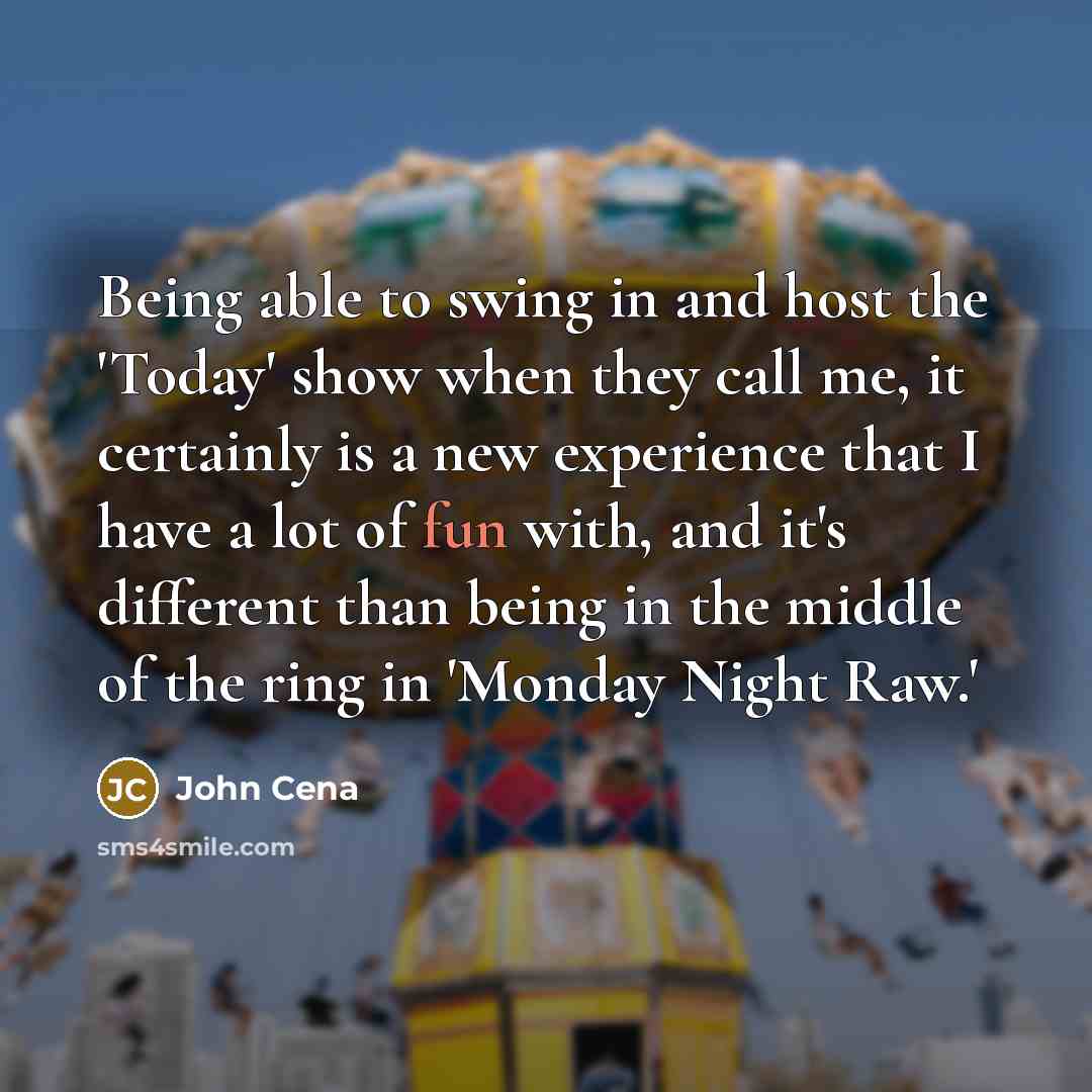 “Being able to swing in and host the 'Today' show when they call me, it certainly is a new experience that I have a lot of fun with, and it's different than being in the middle of the ring in 'Monday Night Raw.'” quote by John Cena