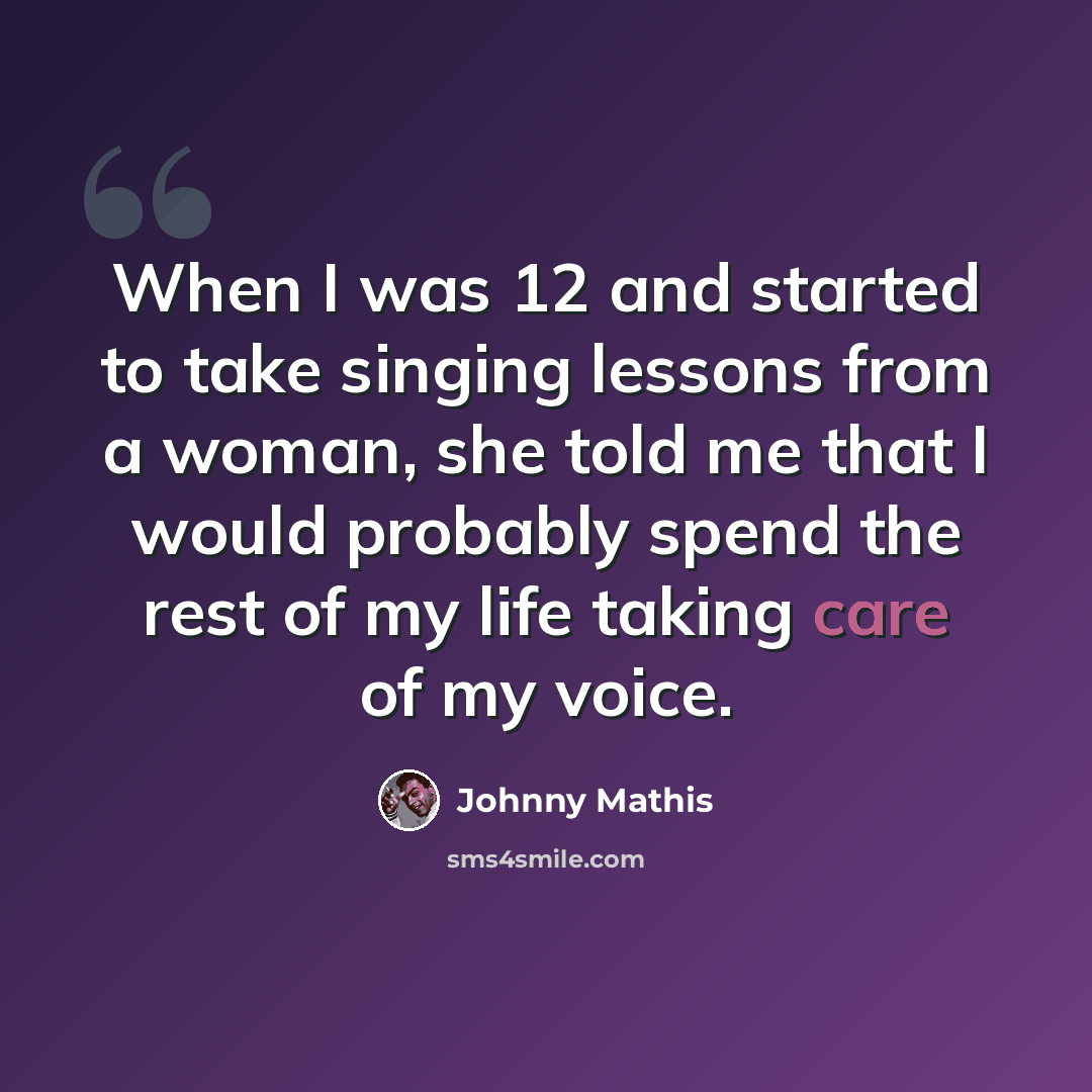 “When I was 12 and started to take singing lessons from a woman, she told me that I would probably spend the rest of my life taking care of my voice.” quote by Johnny Mathis