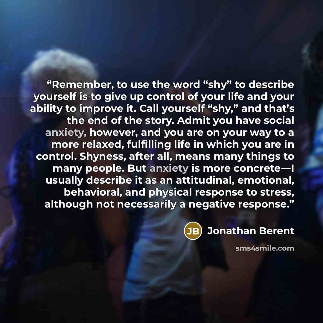 “Remember, to use the word “shy” to describe yourself is to give up control of your life and your ability to improve it. Call yourself “shy,” and that’s the end of the story. Admit you have social anxiety, however, and you are on your way to a more relaxed, fulfilling life in which you are in…” quote by Jonathan Berent