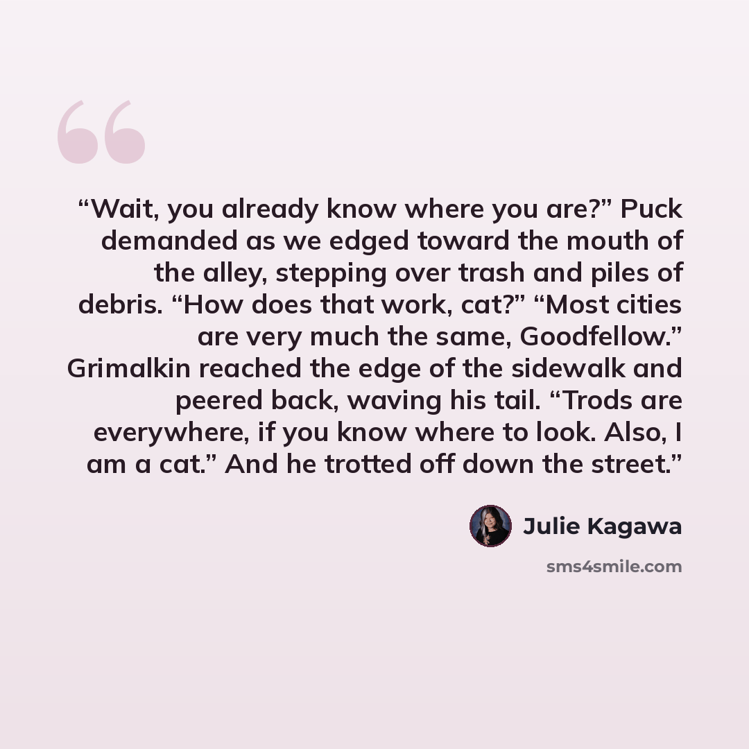 “Wait, you already know where you are?” Puck demanded as we edged toward the mouth of the alley, stepping over trash and piles of debris. “How does that work, cat?” “Most cities are very much the same, Goodfellow.” Grimalkin reached the edge of the sidewalk and peered back, waving his tail. “Trods…” quote by Julie Kagawa