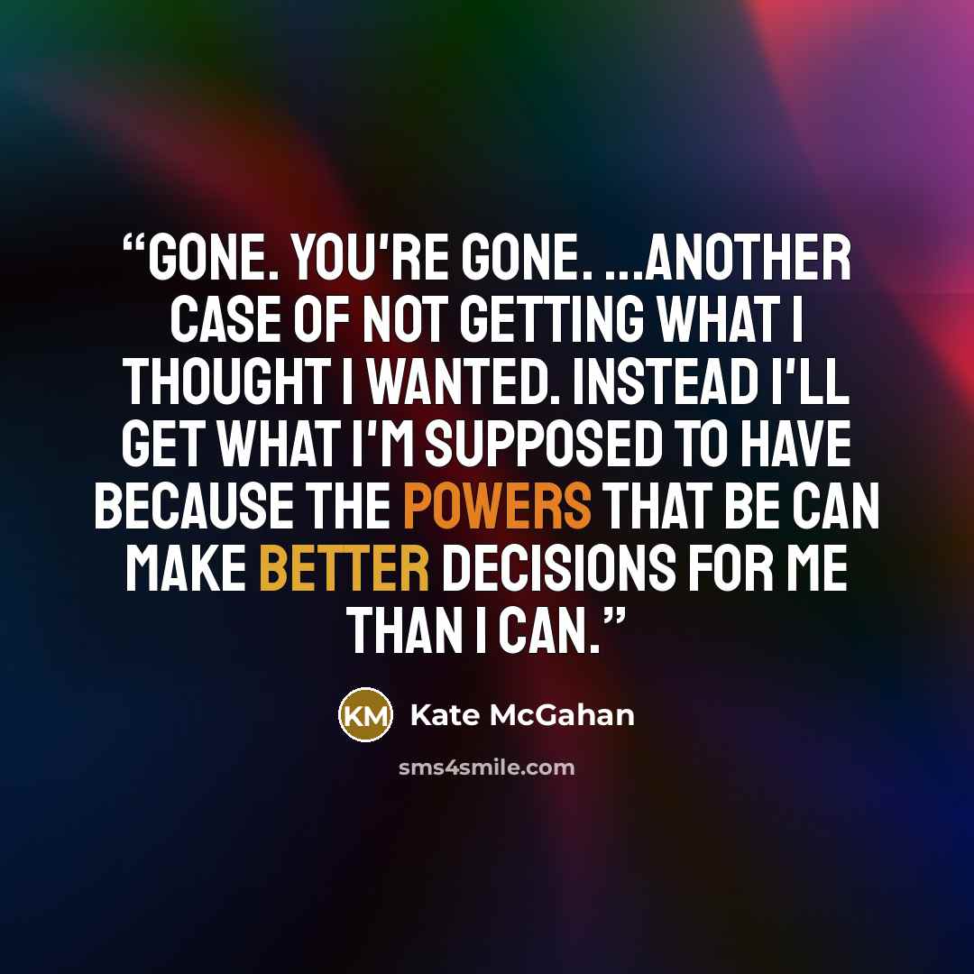 “GONE. You're gone. ...Another case of not getting what I thought I wanted. Instead I'll get what I'm supposed to have because the Powers That Be can make better decisions for me than I can.” quote by Kate McGahan