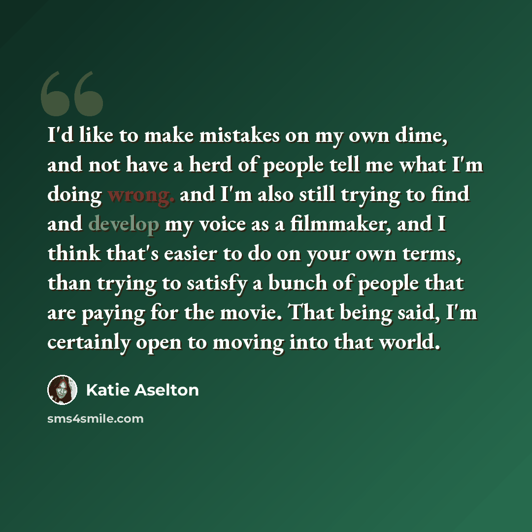 “I'd like to make mistakes on my own dime, and not have a herd of people tell me what I'm doing wrong. and I'm also still trying to find and develop my voice as a filmmaker, and I think that's easier to do on your own terms, than trying to satisfy a bunch of people that are paying for the movie…” quote by Katie Aselton
