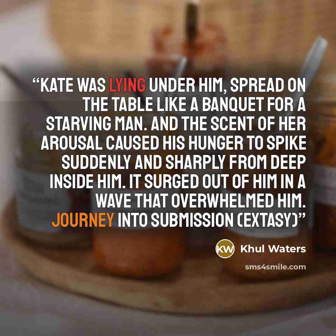 “Kate was lying under him, spread on the table like a banquet for a starving man. And the scent of her arousal caused his hunger to spike suddenly and sharply from deep inside him. It surged out of him in a wave that overwhelmed him. Journey Into Submission (eXtasy)” quote by Khul Waters