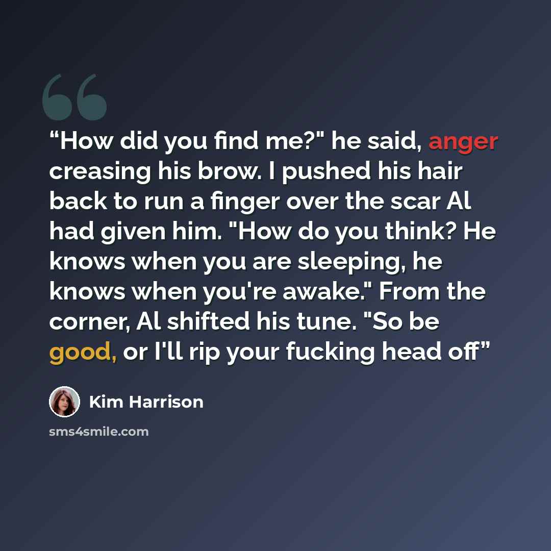 “How did you find me?" he said, anger creasing his brow. I pushed his hair back to run a finger over the scar Al had given him. "How do you think? He knows when you are sleeping, he knows when you're awake." From the corner, Al shifted his tune. "So be good, or I'll rip your fucking head off” quote by Kim Harrison