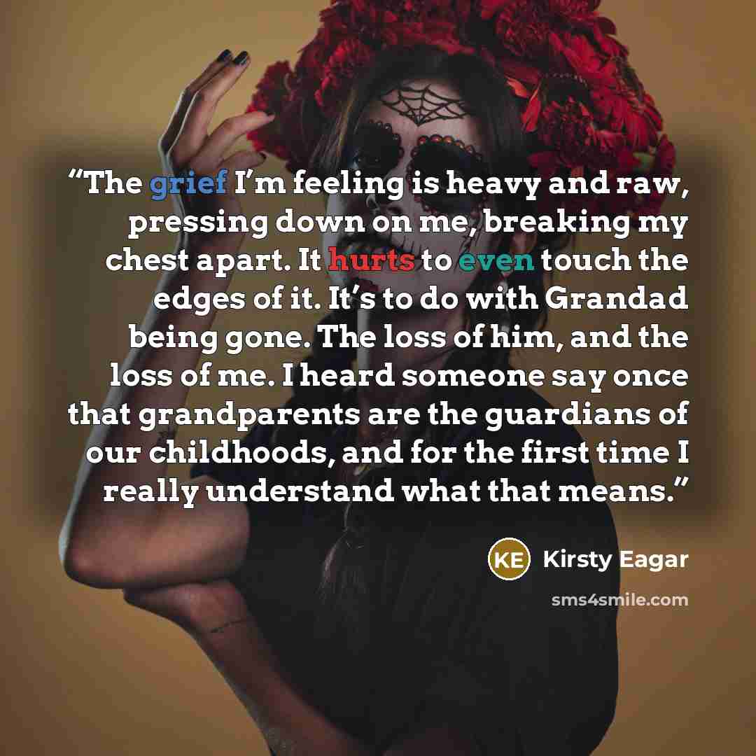 “The grief I’m feeling is heavy and raw, pressing down on me, breaking my chest apart. It hurts to even touch the edges of it. It’s to do with Grandad being gone. The loss of him, and the loss of me. I heard someone say once that grandparents are the guardians of our childhoods, and for the first…” quote by Kirsty Eagar