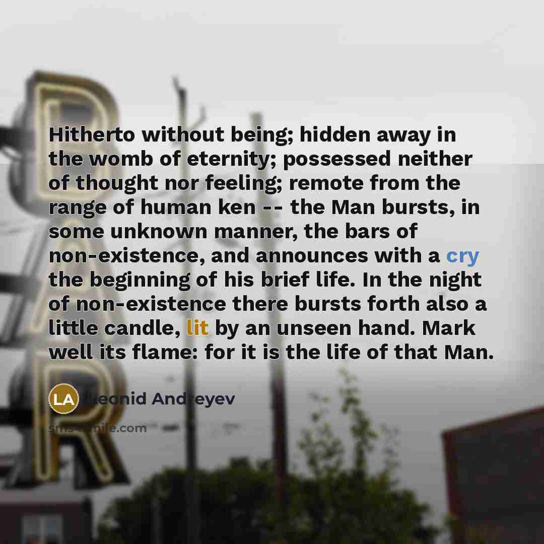 “Hitherto without being; hidden away in the womb of eternity; possessed neither of thought nor feeling; remote from the range of human ken -- the Man bursts, in some unknown manner, the bars of non-existence, and announces with a cry the beginning of his brief life. In the night of non-existence…” quote by Leonid Andreyev