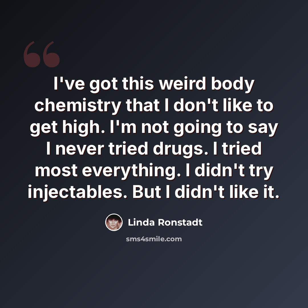 “I've got this weird body chemistry that I don't like to get high. I'm not going to say I never tried drugs. I tried most everything. I didn't try injectables. But I didn't like it.” quote by Linda Ronstadt