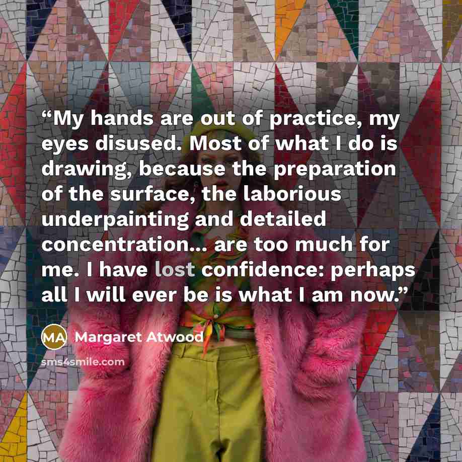 “My hands are out of practice, my eyes disused. Most of what I do is drawing, because the preparation of the surface, the laborious underpainting and detailed concentration... are too much for me. I have lost confidence: perhaps all I will ever be is what I am now.” quote by Margaret Atwood