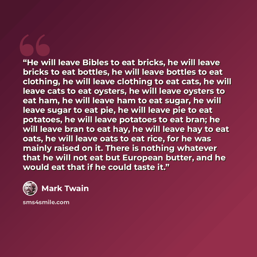 “He will leave Bibles to eat bricks, he will leave bricks to eat bottles, he will leave bottles to eat clothing, he will leave clothing to eat cats, he will leave cats to eat oysters, he will leave oysters to eat ham, he will leave ham to eat sugar, he will leave sugar to eat pie, he will leave pie…” quote by Mark Twain