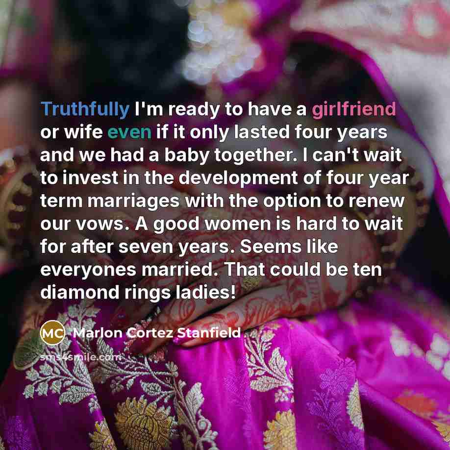 “Truthfully I'm ready to have a girlfriend or wife even if it only lasted four years and we had a baby together. I can't wait to invest in the development of four year term marriages with the option to renew our vows. A good women is hard to wait for after seven years. Seems like everyones married…” quote by Marlon Cortez Stanfield