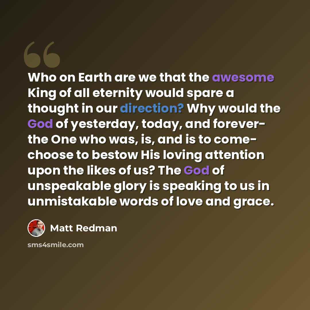 “Who on Earth are we that the awesome King of all eternity would spare a thought in our direction? Why would the God of yesterday, today, and forever- the One who was, is, and is to come- choose to bestow His loving attention upon the likes of us? The God of unspeakable glory is speaking to us in…” quote by Matt Redman