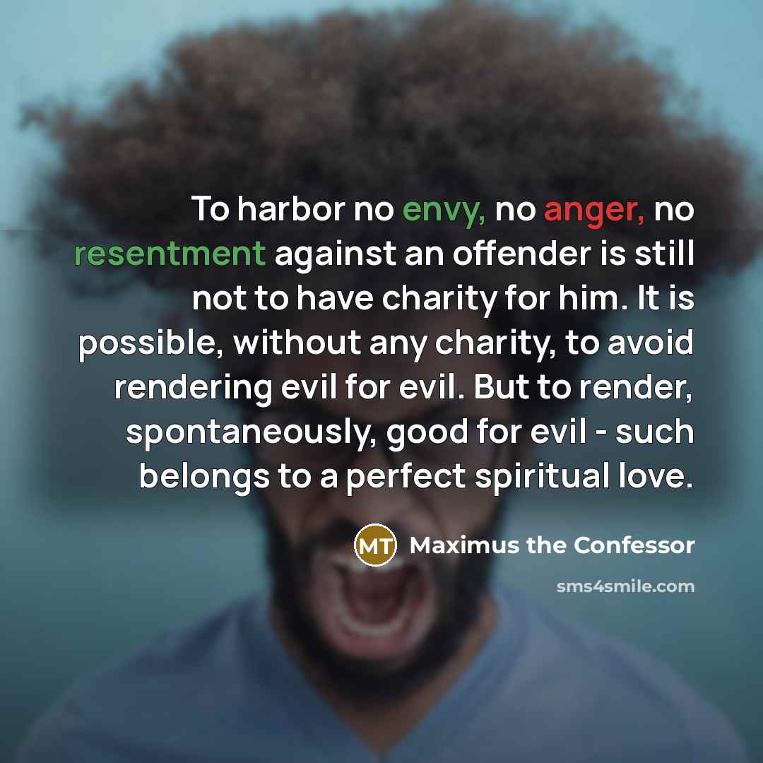 “To harbor no envy, no anger, no resentment against an offender is still not to have charity for him. It is possible, without any charity, to avoid rendering evil for evil. But to render, spontaneously, good for evil - such belongs to a perfect spiritual love.” quote by Maximus the Confessor