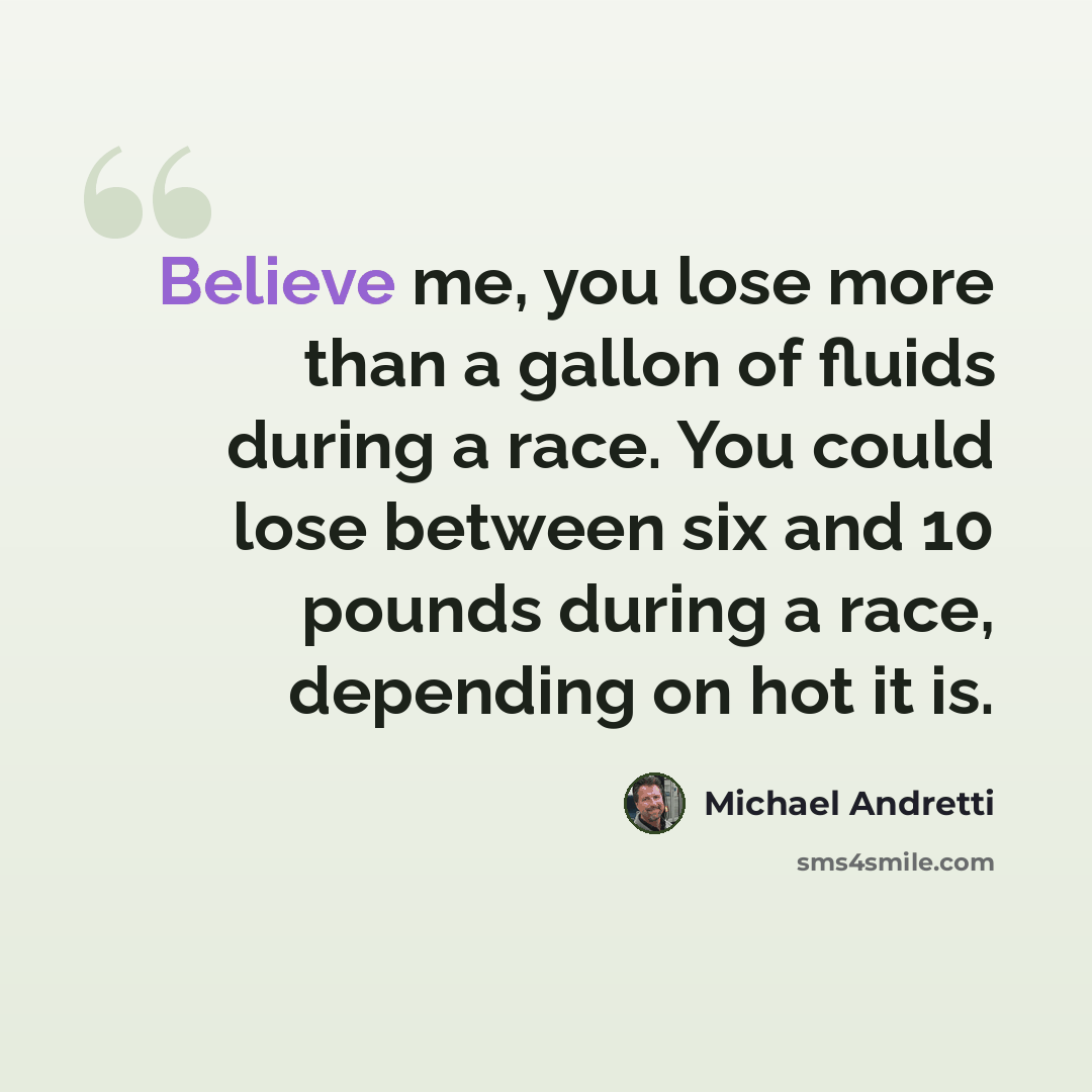 “Believe me, you lose more than a gallon of fluids during a race. You could lose between six and 10 pounds during a race, depending on hot it is.” quote by Michael Andretti
