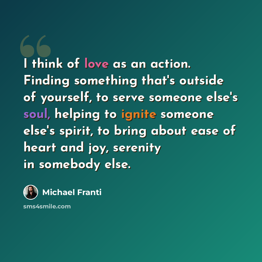 “I think of love as an action. Finding something that's outside of yourself, to serve someone else's soul, helping to ignite someone else's spirit, to bring about ease of heart and joy, serenity in somebody else.” quote by Michael Franti
