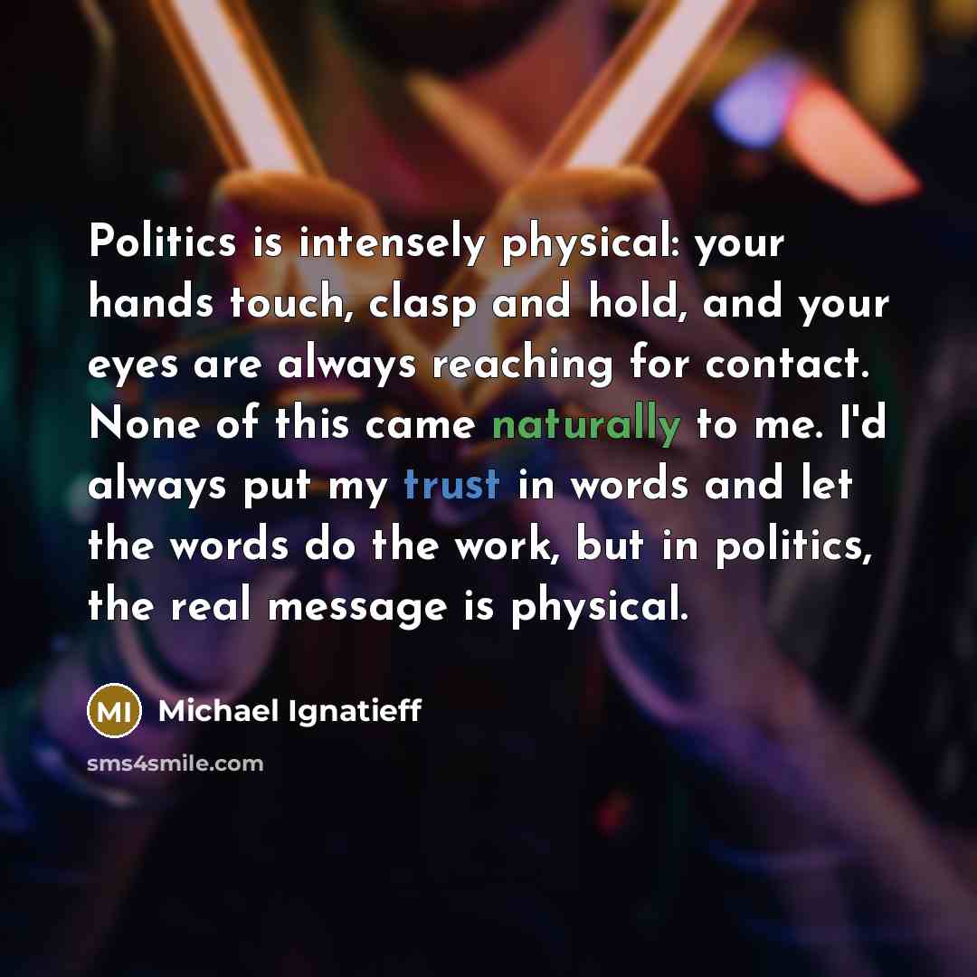 “Politics is intensely physical: your hands touch, clasp and hold, and your eyes are always reaching for contact. None of this came naturally to me. I'd always put my trust in words and let the words do the work, but in politics, the real message is physical.” quote by Michael Ignatieff