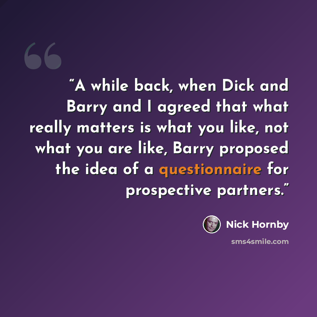 “A while back, when Dick and Barry and I agreed that what really matters is what you like, not what you are like, Barry proposed the idea of a questionnaire for prospective partners.” quote by Nick Hornby