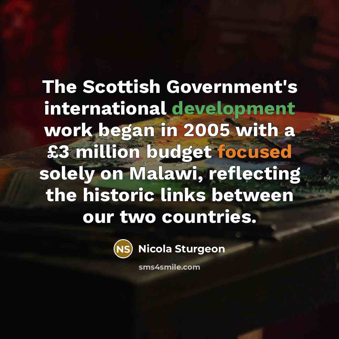 “The Scottish Government's international development work began in 2005 with a £3 million budget focused solely on Malawi, reflecting the historic links between our two countries.” quote by Nicola Sturgeon