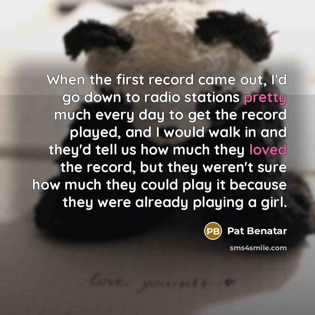 “When the first record came out, I'd go down to radio stations pretty much every day to get the record played, and I would walk in and they'd tell us how much they loved the record, but they weren't sure how much they could play it because they were already playing a girl.” quote by Pat Benatar