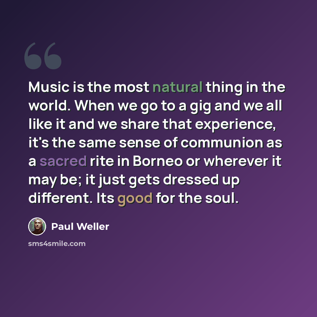 “Music is the most natural thing in the world. When we go to a gig and we all like it and we share that experience, it's the same sense of communion as a sacred rite in Borneo or wherever it may be; it just gets dressed up different. Its good for the soul.” quote by Paul Weller
