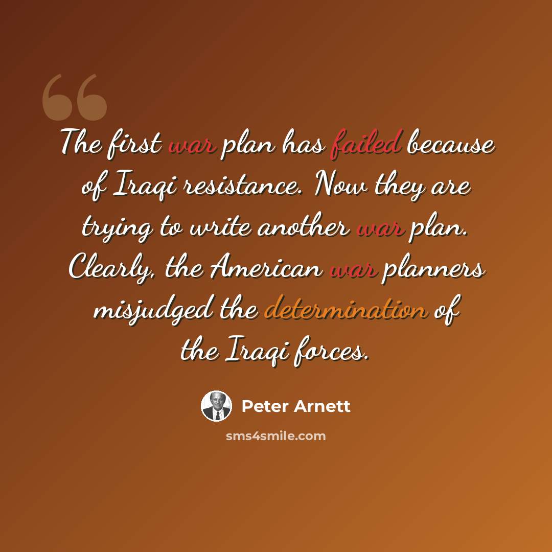 “The first war plan has failed because of Iraqi resistance. Now they are trying to write another war plan. Clearly, the American war planners misjudged the determination of the Iraqi forces.” quote by Peter Arnett