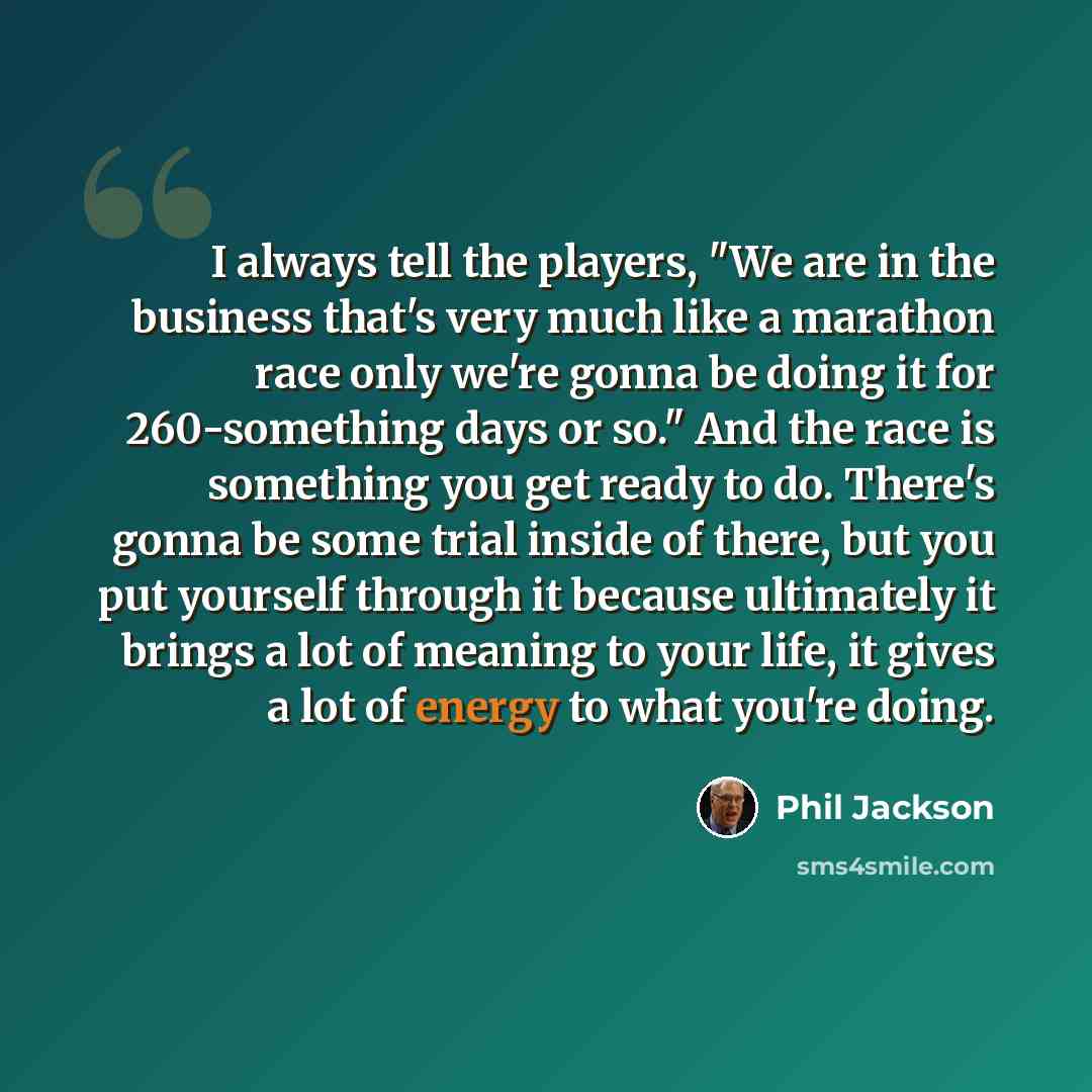 “I always tell the players, "We are in the business that's very much like a marathon race only we're gonna be doing it for 260-something days or so." And the race is something you get ready to do. There's gonna be some trial inside of there, but you put yourself through it because ultimately it…” quote by Phil Jackson