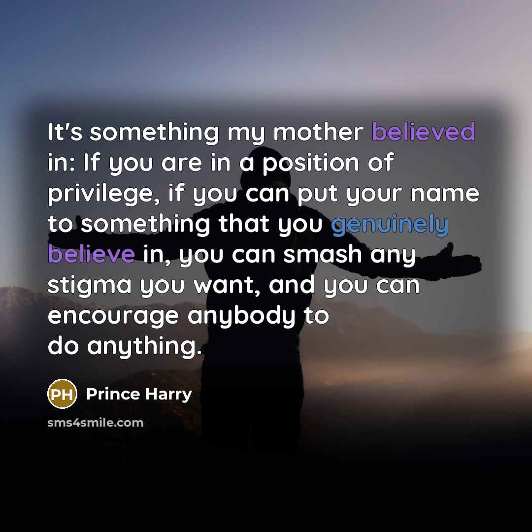 “It's something my mother believed in: If you are in a position of privilege, if you can put your name to something that you genuinely believe in, you can smash any stigma you want, and you can encourage anybody to do anything.” quote by Prince Harry