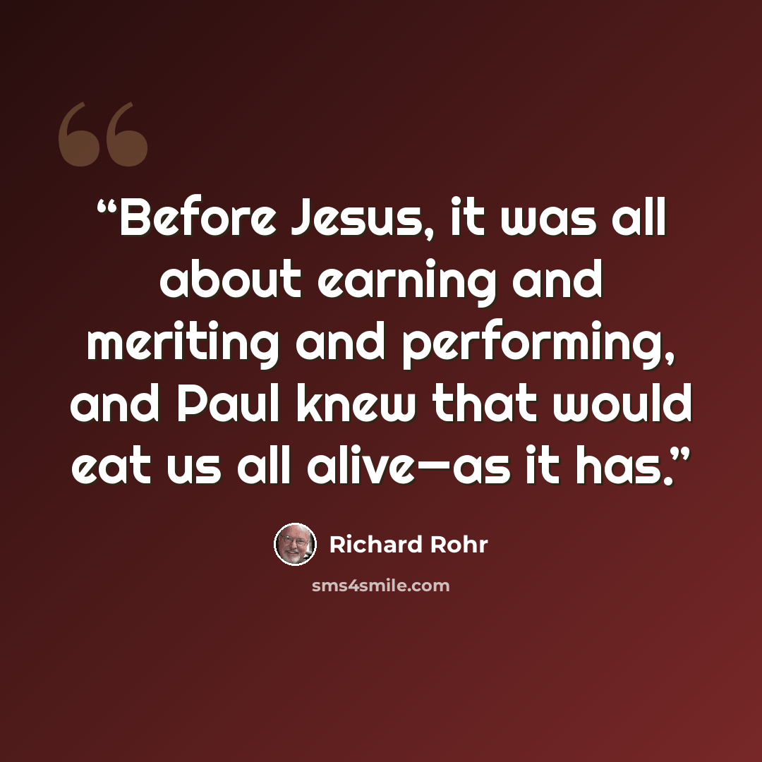 “Before Jesus, it was all about earning and meriting and performing, and Paul knew that would eat us all alive—as it has.” quote by Richard Rohr