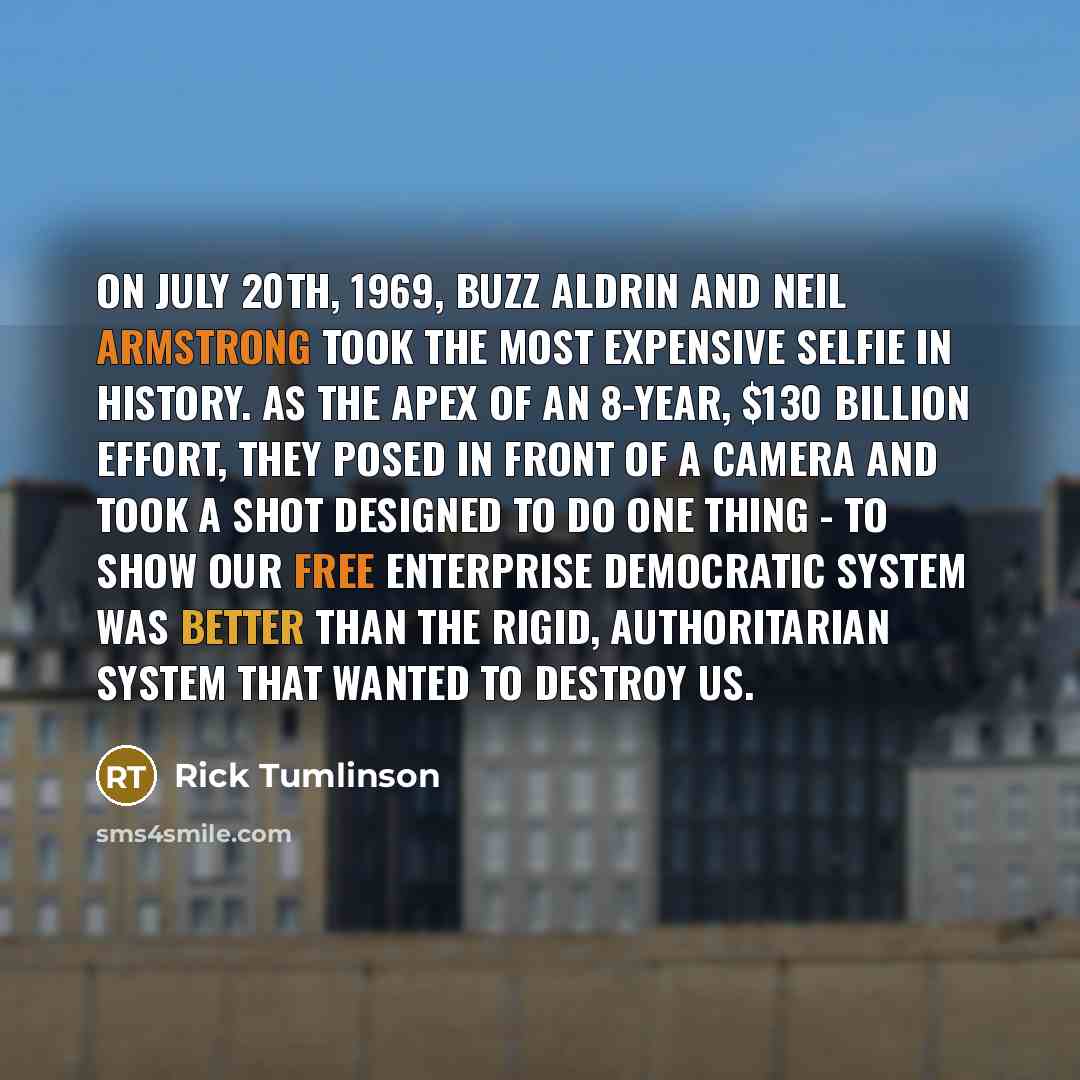 “On July 20th, 1969, Buzz Aldrin and Neil Armstrong took the most expensive selfie in history. As the apex of an 8-year, $130 billion effort, they posed in front of a camera and took a shot designed to do one thing - to show our free enterprise democratic system was better than the rigid…” quote by Rick Tumlinson