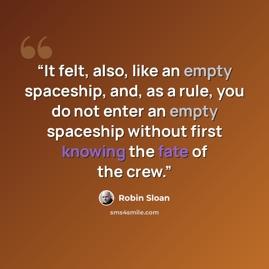 “It felt, also, like an empty spaceship, and, as a rule, you do not enter an empty spaceship without first knowing the fate of the crew.” quote by Robin Sloan