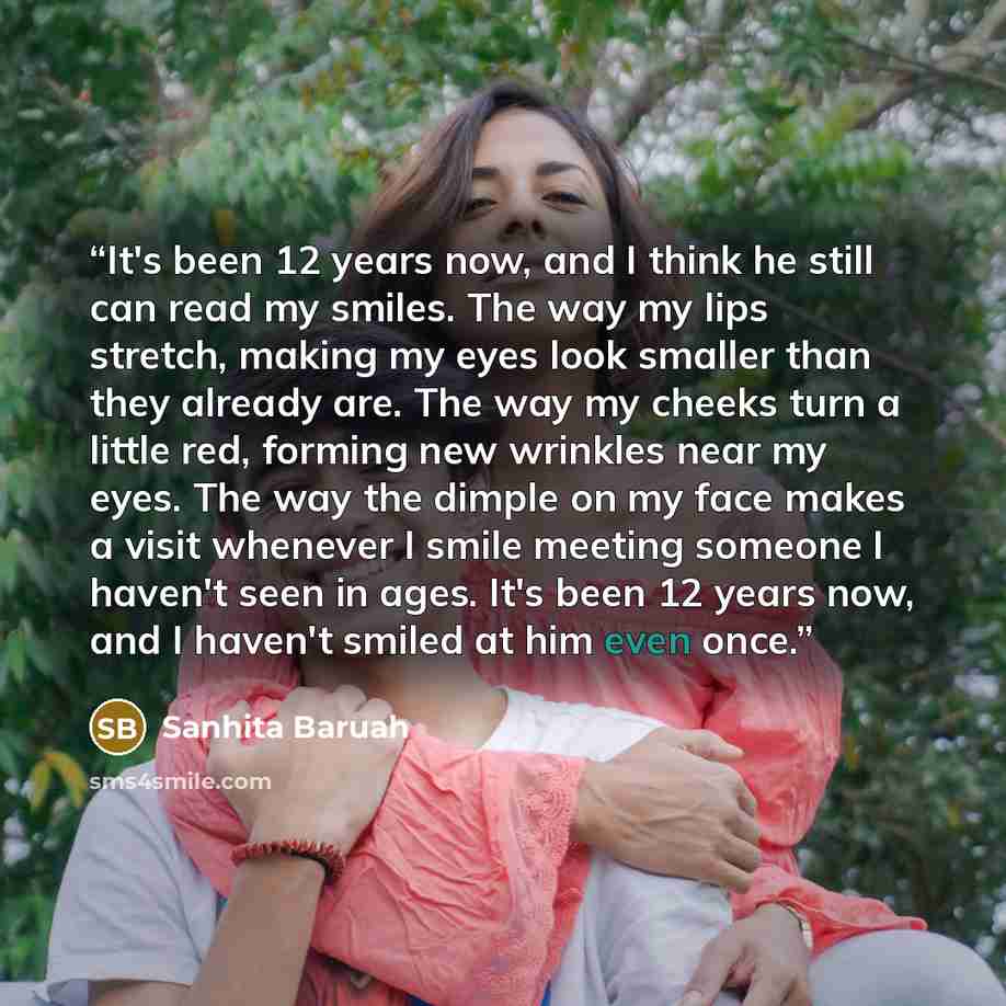 “It's been 12 years now, and I think he still can read my smiles. The way my lips stretch, making my eyes look smaller than they already are. The way my cheeks turn a little red, forming new wrinkles near my eyes. The way the dimple on my face makes a visit whenever I smile meeting someone I…” quote by Sanhita Baruah