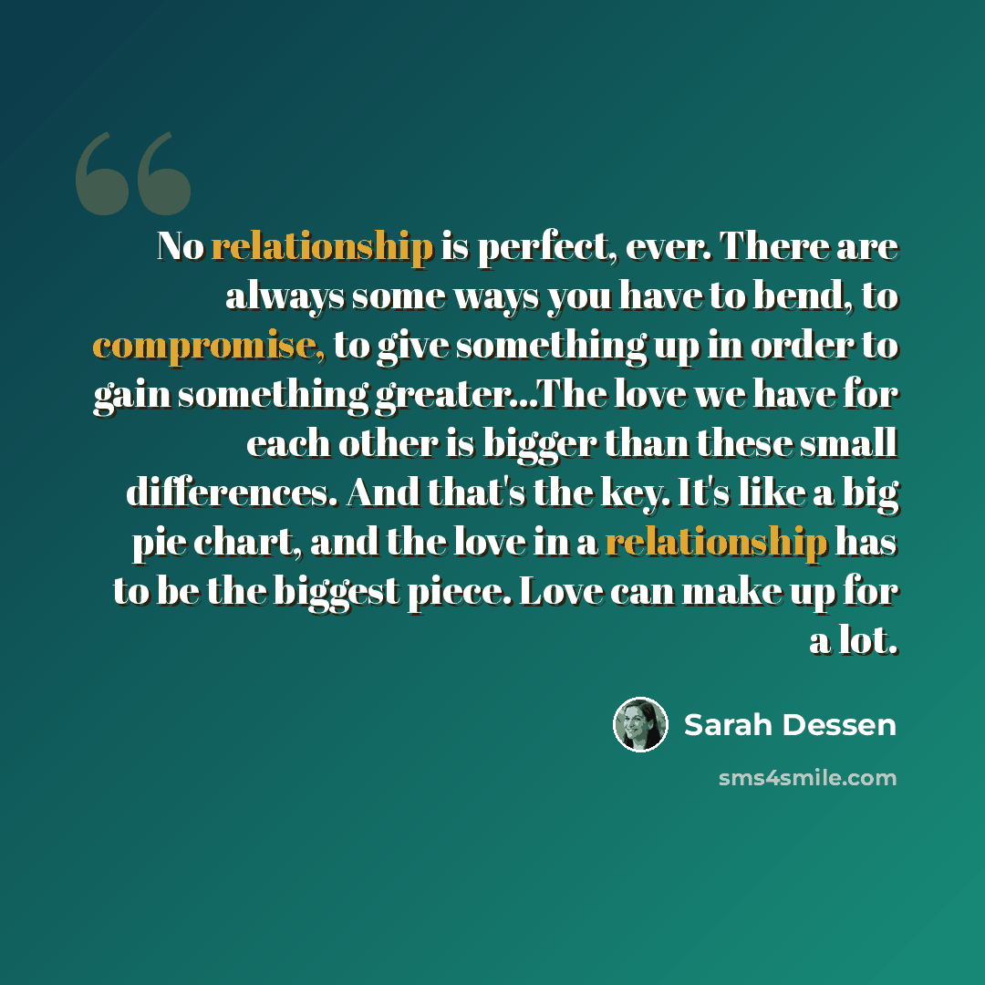 “No relationship is perfect, ever. There are always some ways you have to bend, to compromise, to give something up in order to gain something greater...The love we have for each other is bigger than these small differences. And that's the key. It's like a big pie chart, and the love in a…” quote by Sarah Dessen