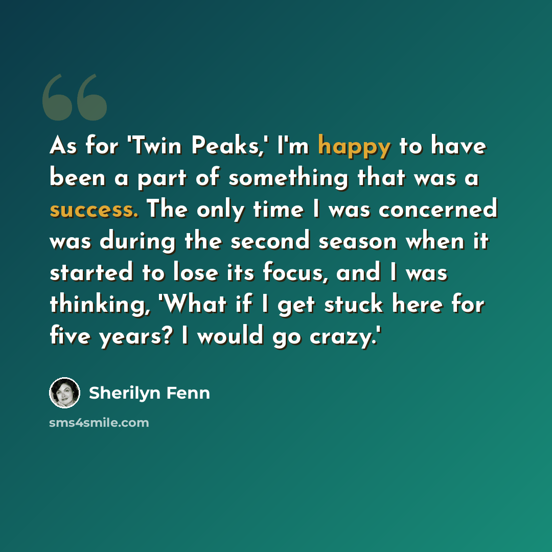 “As for 'Twin Peaks,' I'm happy to have been a part of something that was a success. The only time I was concerned was during the second season when it started to lose its focus, and I was thinking, 'What if I get stuck here for five years? I would go crazy.'” quote by Sherilyn Fenn