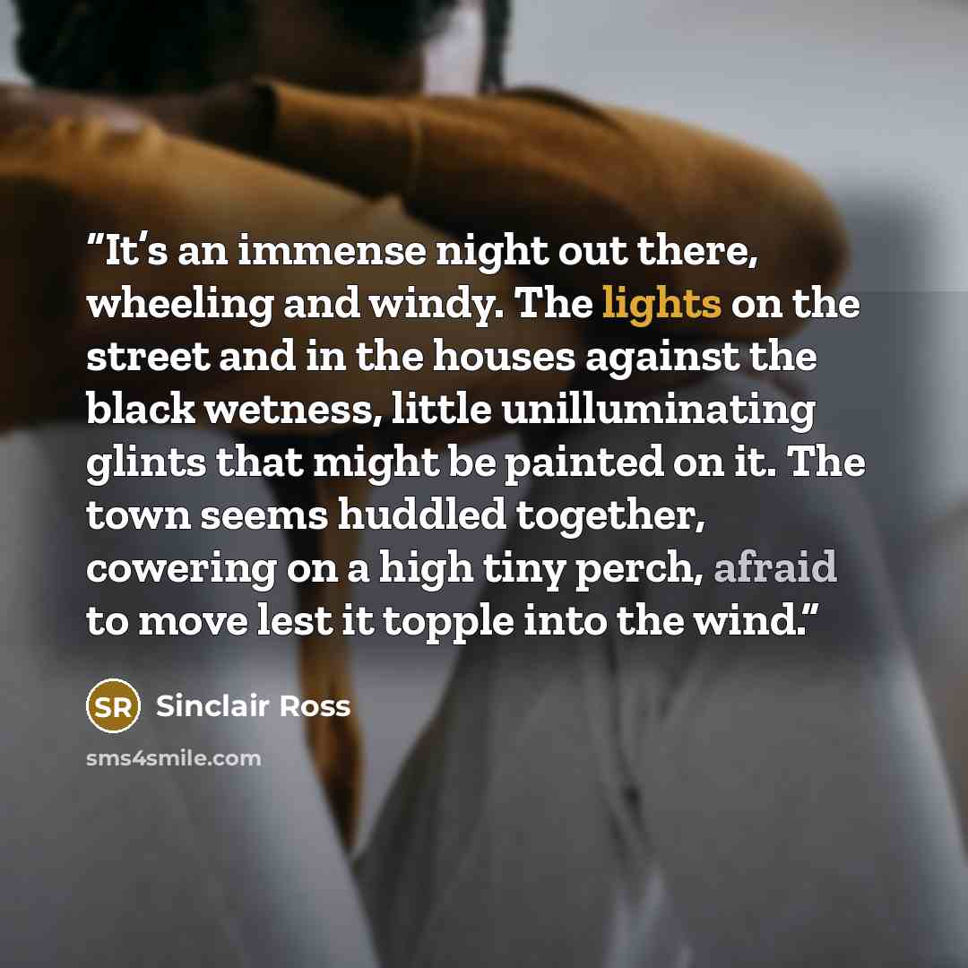 “It’s an immense night out there, wheeling and windy. The lights on the street and in the houses against the black wetness, little unilluminating glints that might be painted on it. The town seems huddled together, cowering on a high tiny perch, afraid to move lest it topple into the wind.” quote by Sinclair Ross