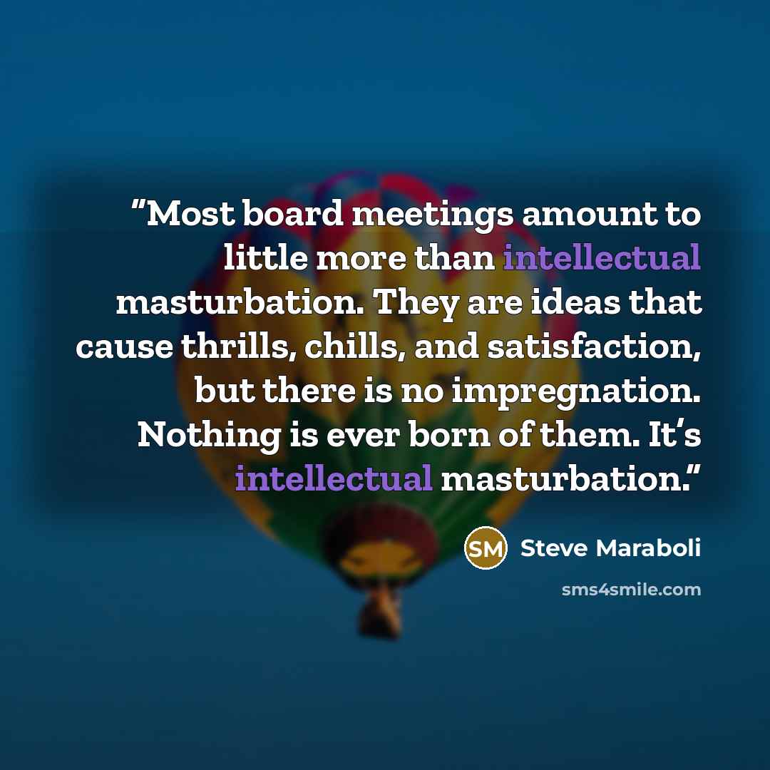 “Most board meetings amount to little more than intellectual masturbation. They are ideas that cause thrills, chills, and satisfaction, but there is no impregnation. Nothing is ever born of them. It’s intellectual masturbation.” quote by Steve Maraboli