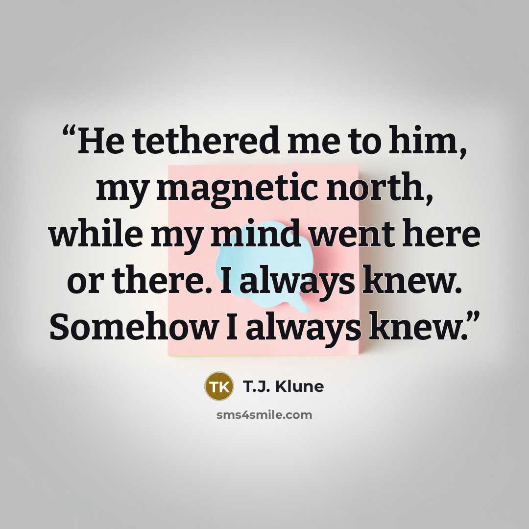 “He tethered me to him, my magnetic north, while my mind went here or there. I always knew. Somehow I always knew.” quote by T.J. Klune