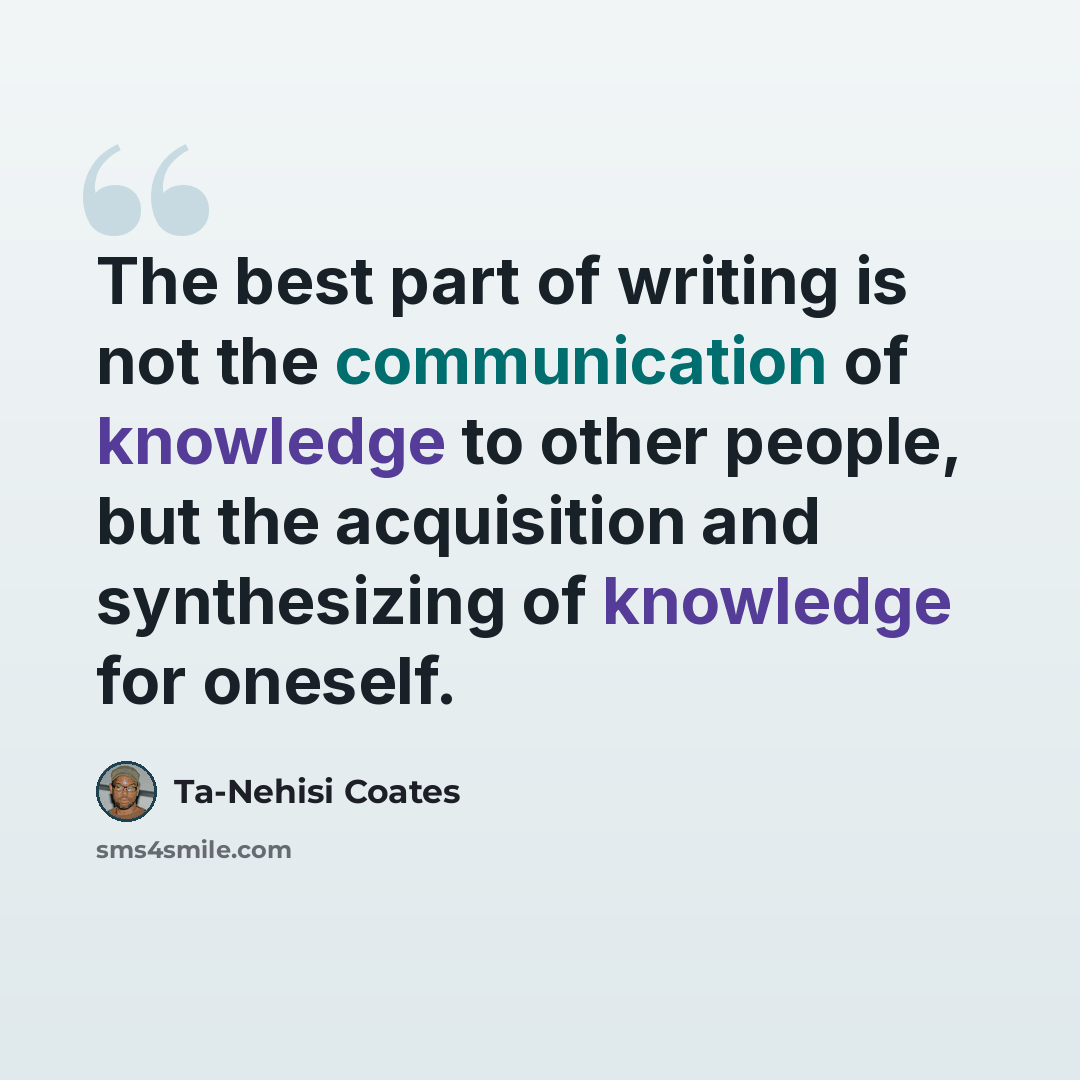 “The best part of writing is not the communication of knowledge to other people, but the acquisition and synthesizing of knowledge for oneself.” quote by Ta-Nehisi Coates