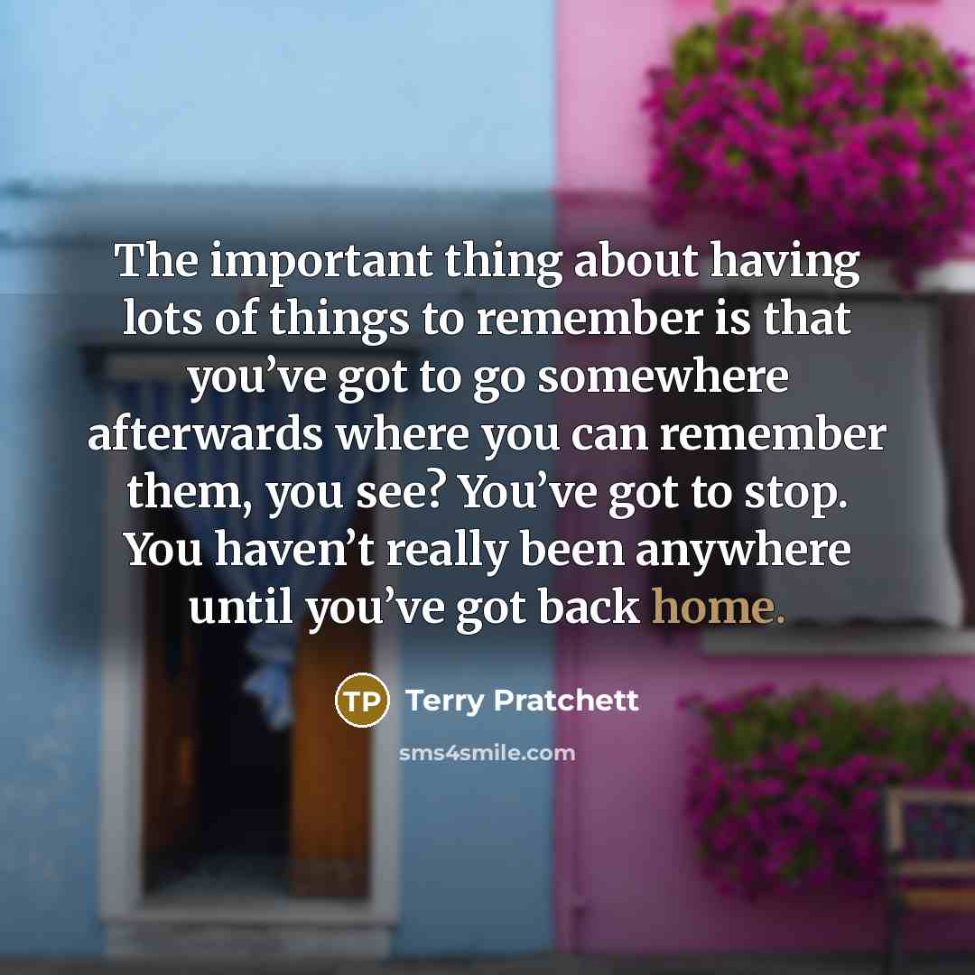 “The important thing about having lots of things to remember is that you’ve got to go somewhere afterwards where you can remember them, you see? You’ve got to stop. You haven’t really been anywhere until you’ve got back home.” quote by Terry Pratchett