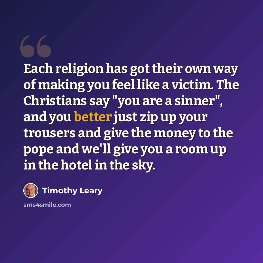 “Each religion has got their own way of making you feel like a victim. The Christians say "you are a sinner", and you better just zip up your trousers and give the money to the pope and we'll give you a room up in the hotel in the sky.” quote by Timothy Leary