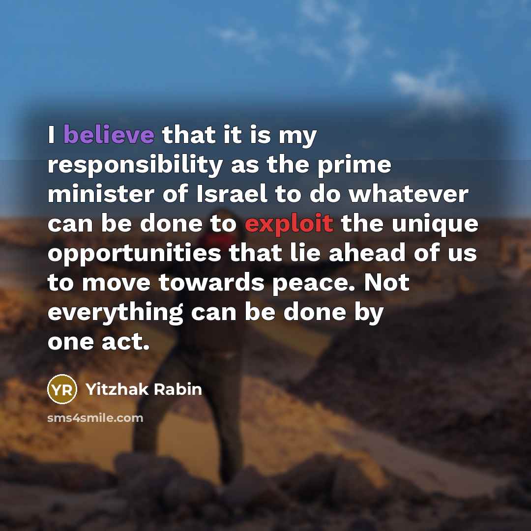 “I believe that it is my responsibility as the prime minister of Israel to do whatever can be done to exploit the unique opportunities that lie ahead of us to move towards peace. Not everything can be done by one act.” quote by Yitzhak Rabin