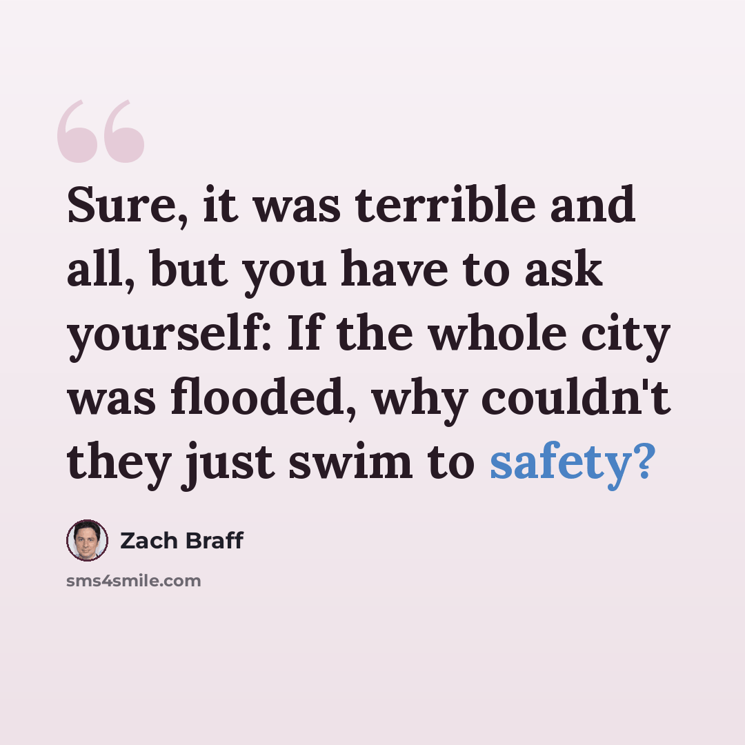 “Sure, it was terrible and all, but you have to ask yourself: If the whole city was flooded, why couldn't they just swim to safety?” quote by Zach Braff