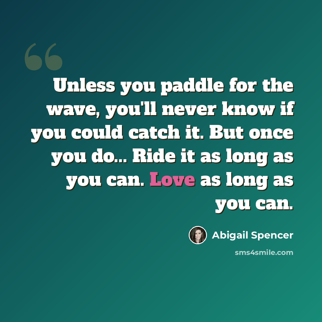 “Unless you paddle for the wave, you'll never know if you could catch it. But once you do... Ride it as long as you can. Love as long as you can.” quote by Abigail Spencer