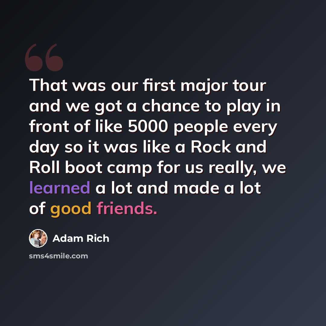 “That was our first major tour and we got a chance to play in front of like 5000 people every day so it was like a Rock and Roll boot camp for us really, we learned a lot and made a lot of good friends.” quote by Adam Rich