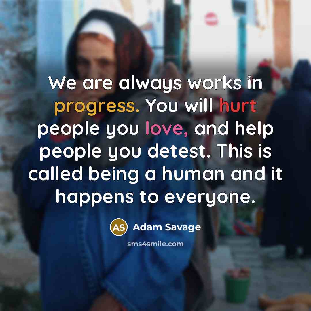 “We are always works in progress. You will hurt people you love, and help people you detest. This is called being a human and it happens to everyone.” quote by Adam Savage
