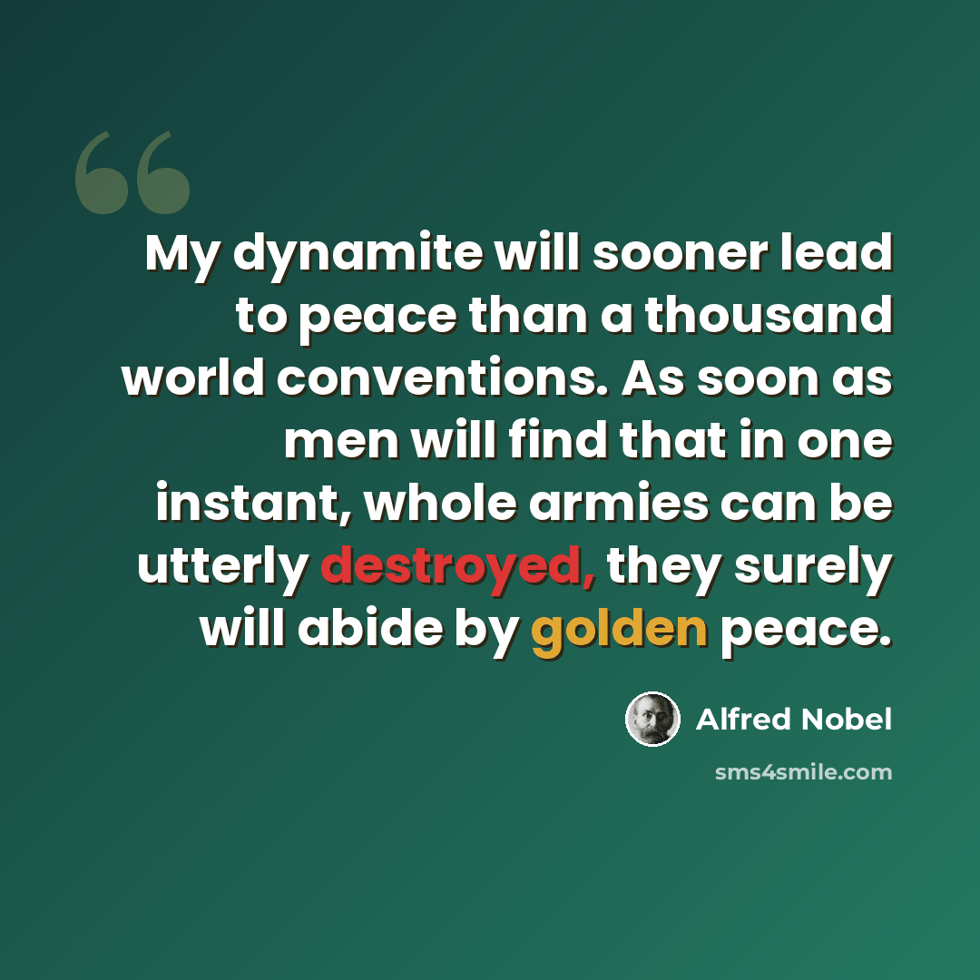 “My dynamite will sooner lead to peace than a thousand world conventions. As soon as men will find that in one instant, whole armies can be utterly destroyed, they surely will abide by golden peace.” quote by Alfred Nobel