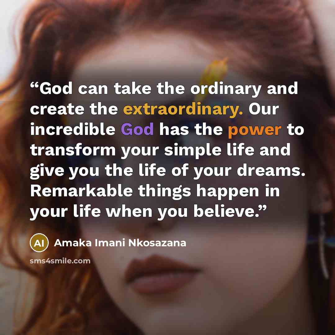 “God can take the ordinary and create the extraordinary. Our incredible God has the power to transform your simple life and give you the life of your dreams. Remarkable things happen in your life when you believe.” quote by Amaka Imani Nkosazana