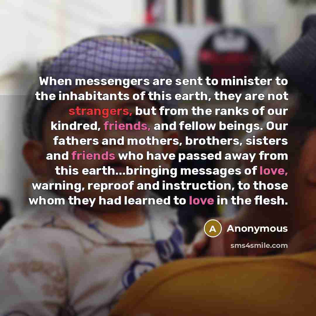 “When messengers are sent to minister to the inhabitants of this earth, they are not strangers, but from the ranks of our kindred, friends, and fellow beings. Our fathers and mothers, brothers, sisters and friends who have passed away from this earth...bringing messages of love, warning, reproof…” quote by Anonymous