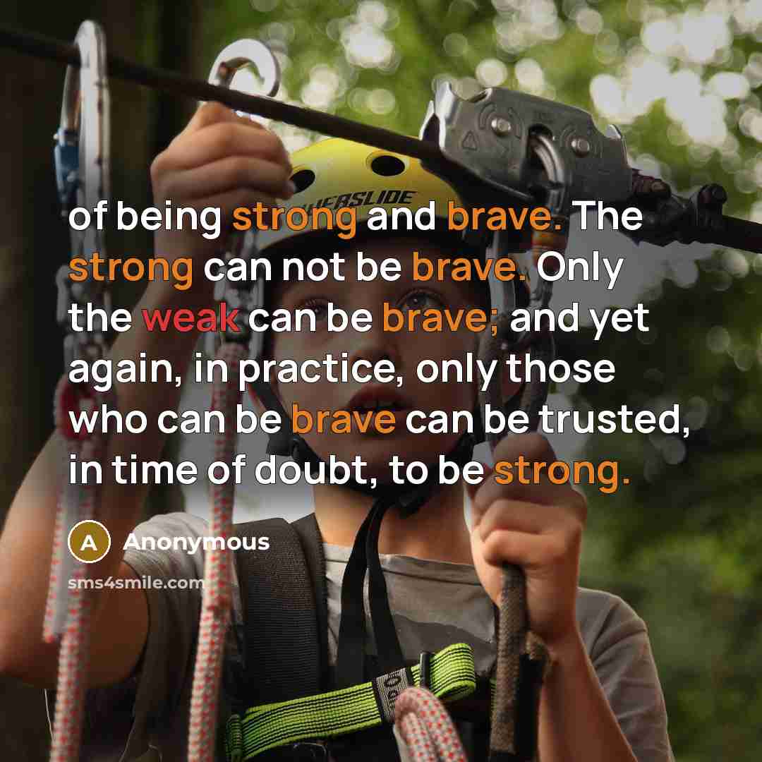 “of being strong and brave. The strong can not be brave. Only the weak can be brave; and yet again, in practice, only those who can be brave can be trusted, in time of doubt, to be strong.” quote by Anonymous