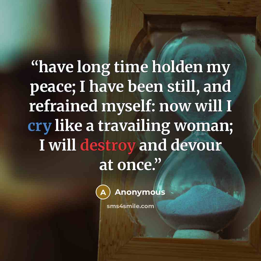 “have long time holden my peace; I have been still, and refrained myself: now will I cry like a travailing woman; I will destroy and devour at once.” quote by Anonymous