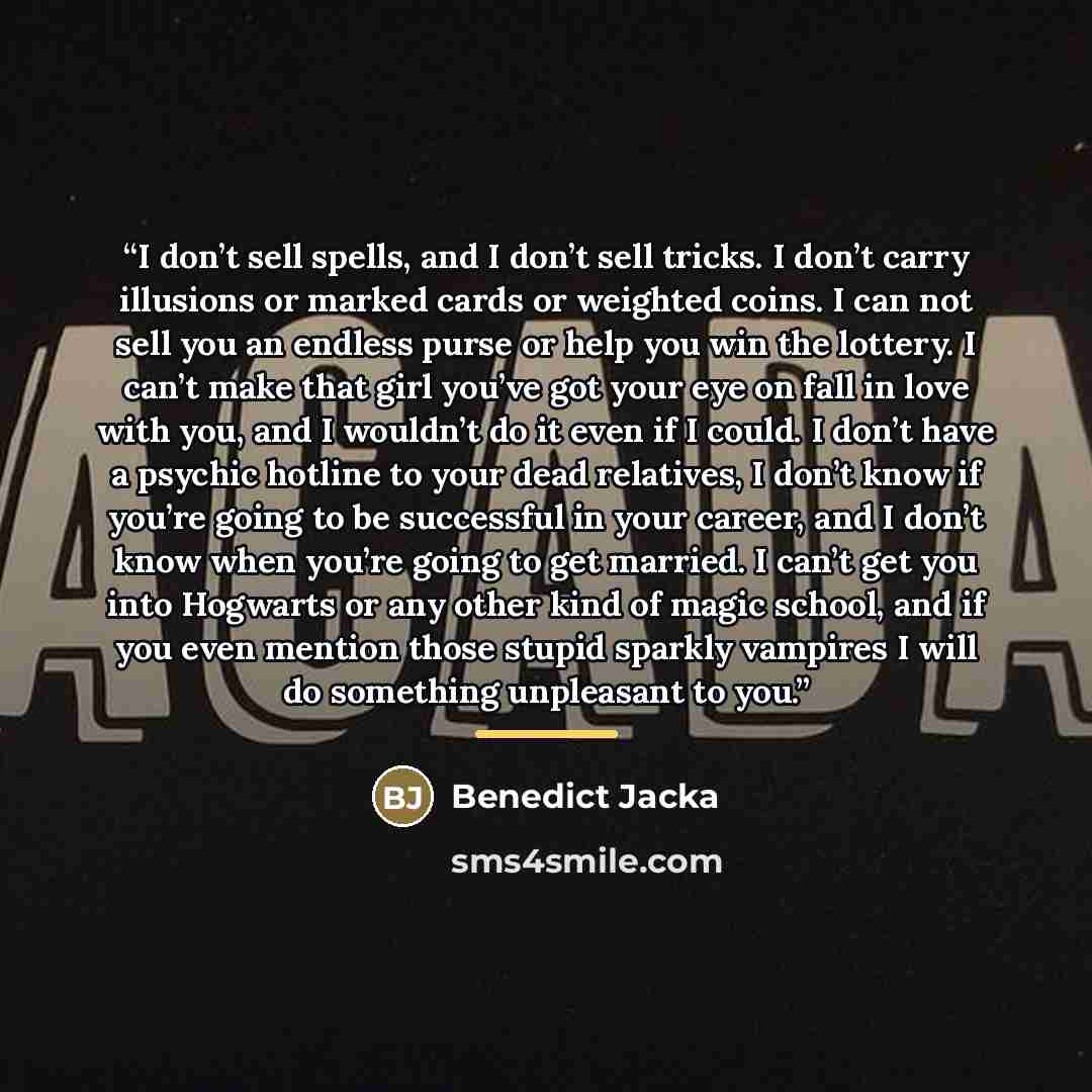 “I don’t sell spells, and I don’t sell tricks. I don’t carry illusions or marked cards or weighted coins. I can not sell you an endless purse or help you win the lottery. I can’t make that girl you’ve got your eye on fall in love with you, and I wouldn’t do it even if I could. I don’t have a…” quote by Benedict Jacka
